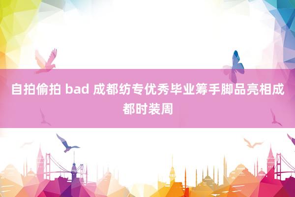 自拍偷拍 bad 成都纺专优秀毕业筹手脚品亮相成都时装周