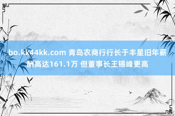 bo.kk44kk.com 青岛农商行行长于丰星旧年薪酬高达161.1万 但董事长王锡峰更高