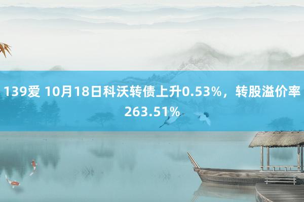 139爱 10月18日科沃转债上升0.53%，转股溢价率263.51%