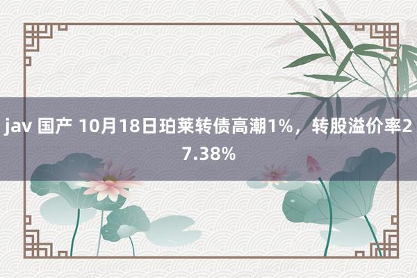 jav 国产 10月18日珀莱转债高潮1%，转股溢价率27.38%