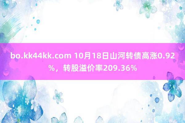 bo.kk44kk.com 10月18日山河转债高涨0.92%，转股溢价率209.36%