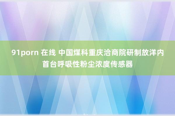 91porn 在线 中国煤科重庆洽商院研制放洋内首台呼吸性粉尘浓度传感器