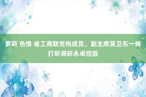 萝莉 色情 省工商联党构成员、副主席吴卫东一转打听调研永卓控股