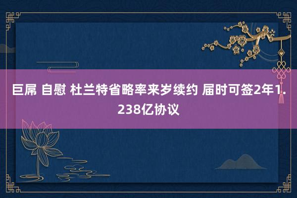 巨屌 自慰 杜兰特省略率来岁续约 届时可签2年1.238亿协议