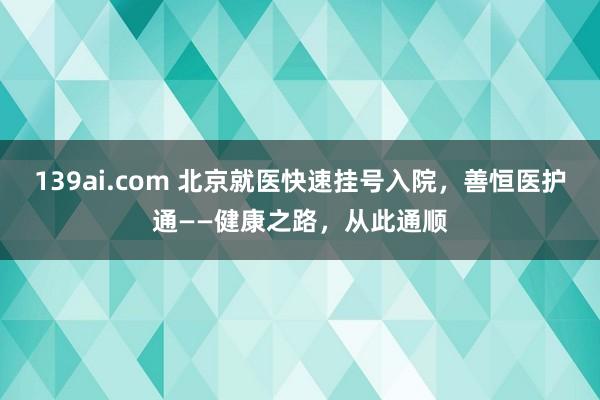 139ai.com 北京就医快速挂号入院，善恒医护通——健康之路，从此通顺