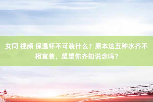 女同 视频 保温杯不可装什么？原本这五种水齐不相宜装，望望你齐知说念吗？