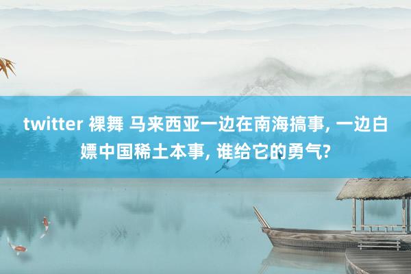 twitter 裸舞 马来西亚一边在南海搞事， 一边白嫖中国稀土本事， 谁给它的勇气?