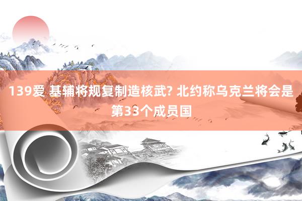 139爱 基辅将规复制造核武? 北约称乌克兰将会是第33个成员国