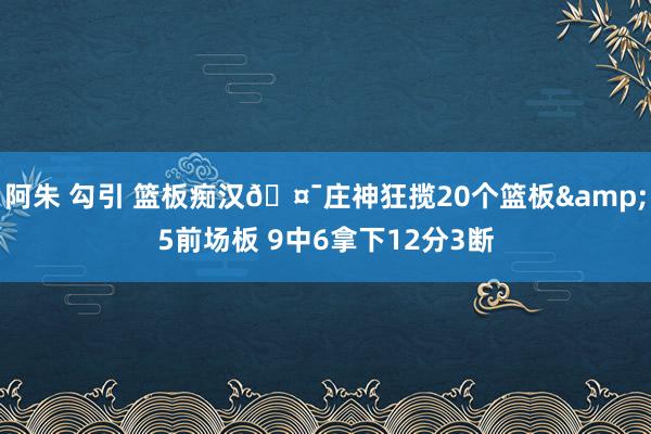 阿朱 勾引 篮板痴汉🤯庄神狂揽20个篮板&5前场板 9中6拿下12分3断