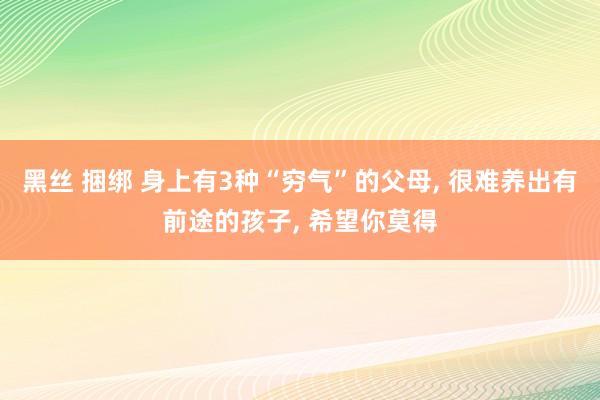 黑丝 捆绑 身上有3种“穷气”的父母， 很难养出有前途的孩子， 希望你莫得