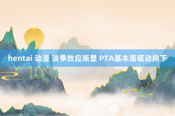 hentai 动漫 淡季效应渐显 PTA基本面驱动向下