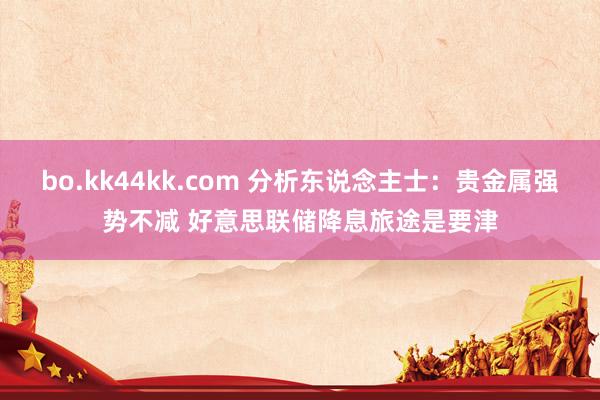 bo.kk44kk.com 分析东说念主士：贵金属强势不减 好意思联储降息旅途是要津