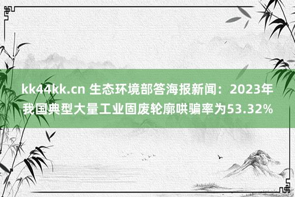 kk44kk.cn 生态环境部答海报新闻：2023年我国典型大量工业固废轮廓哄骗率为53.32%