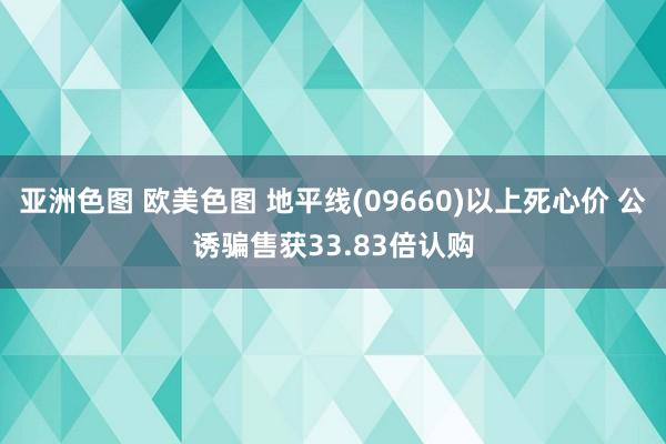 亚洲色图 欧美色图 地平线(09660)以上死心价 公诱骗售获33.83倍认购