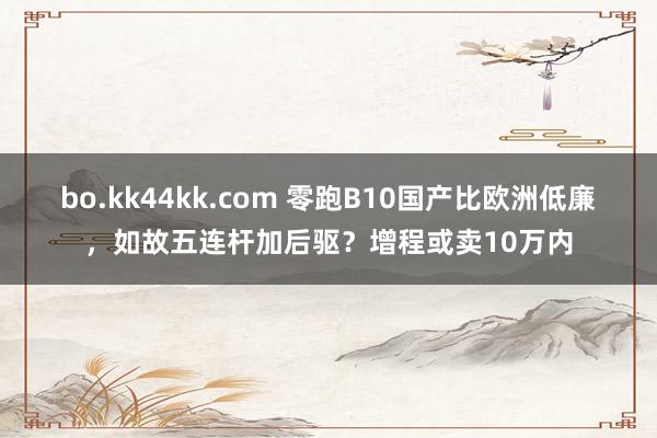 bo.kk44kk.com 零跑B10国产比欧洲低廉，如故五连杆加后驱？增程或卖10万内