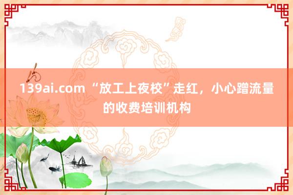 139ai.com “放工上夜校”走红，小心蹭流量的收费培训机构