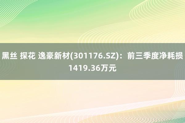 黑丝 探花 逸豪新材(301176.SZ)：前三季度净耗损1419.36万元