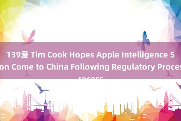 139爱 Tim Cook Hopes Apple Intelligence Soon Come to China Following Regulatory Process