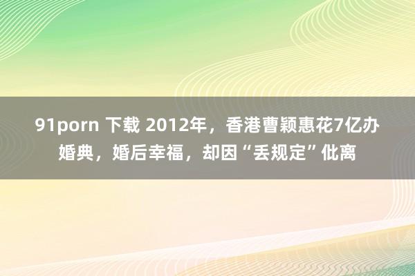 91porn 下载 2012年，香港曹颖惠花7亿办婚典，婚后幸福，却因“丢规定”仳离