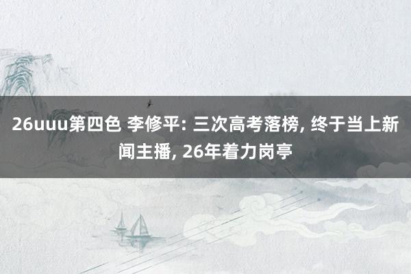 26uuu第四色 李修平: 三次高考落榜， 终于当上新闻主播， 26年着力岗亭