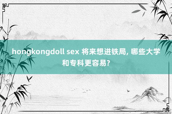 hongkongdoll sex 将来想进铁局， 哪些大学和专科更容易?