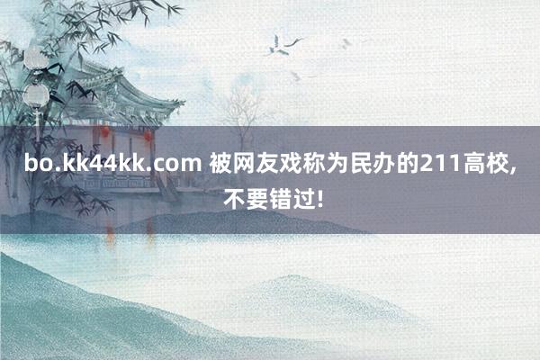 bo.kk44kk.com 被网友戏称为民办的211高校， 不要错过!