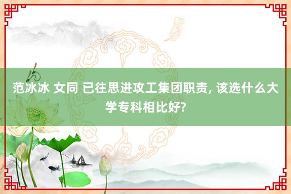 范冰冰 女同 已往思进攻工集团职责， 该选什么大学专科相比好?