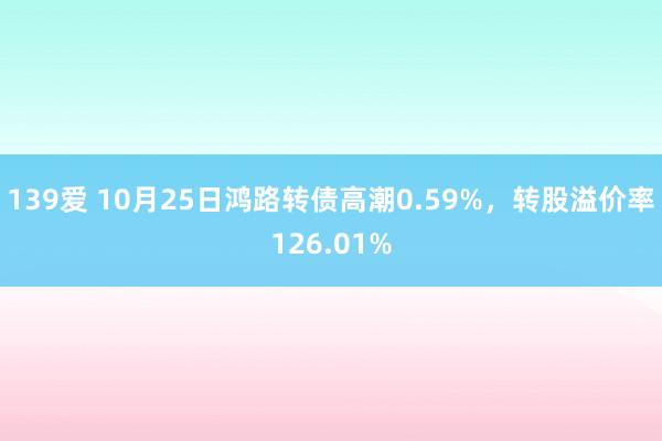 139爱 10月25日鸿路转债高潮0.59%，转股溢价率126.01%