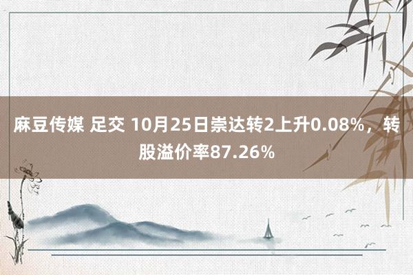 麻豆传媒 足交 10月25日崇达转2上升0.08%，转股溢价率87.26%