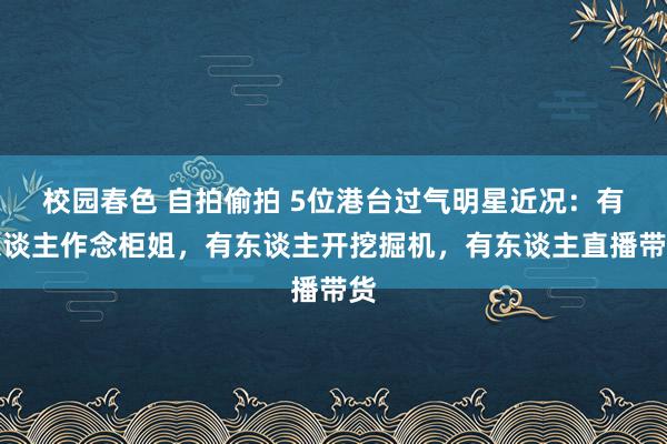 校园春色 自拍偷拍 5位港台过气明星近况：有东谈主作念柜姐，有东谈主开挖掘机，有东谈主直播带货