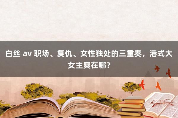 白丝 av 职场、复仇、女性独处的三重奏，港式大女主爽在哪？