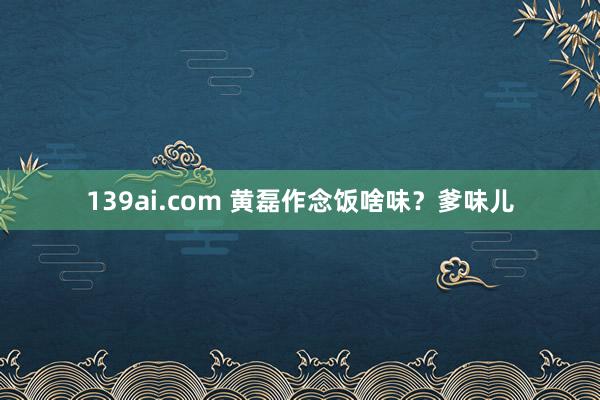 139ai.com 黄磊作念饭啥味？爹味儿