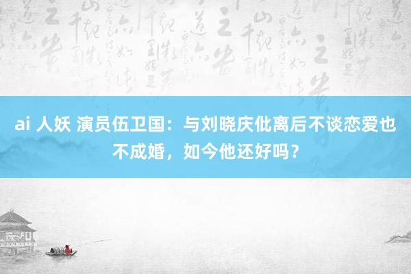 ai 人妖 演员伍卫国：与刘晓庆仳离后不谈恋爱也不成婚，如今他还好吗？