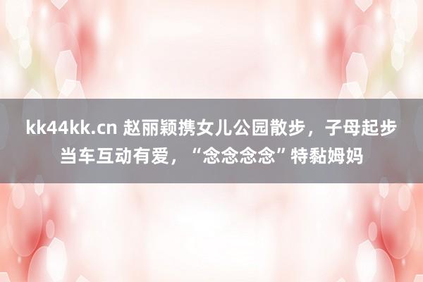 kk44kk.cn 赵丽颖携女儿公园散步，子母起步当车互动有爱，“念念念念”特黏姆妈