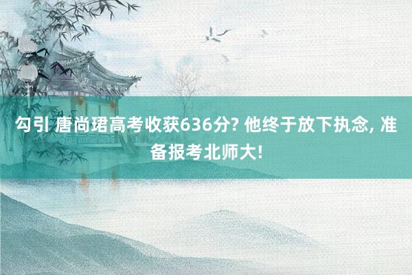 勾引 唐尚珺高考收获636分? 他终于放下执念， 准备报考北师大!