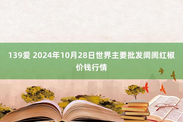 139爱 2024年10月28日世界主要批发阛阓红椒价钱行情