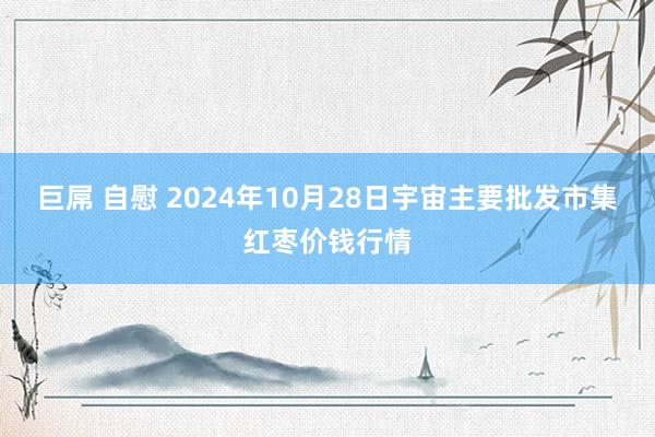 巨屌 自慰 2024年10月28日宇宙主要批发市集红枣价钱行情