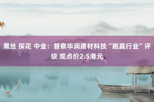 黑丝 探花 中金：督察华润建材科技“跑赢行业”评级 观点价2.5港元