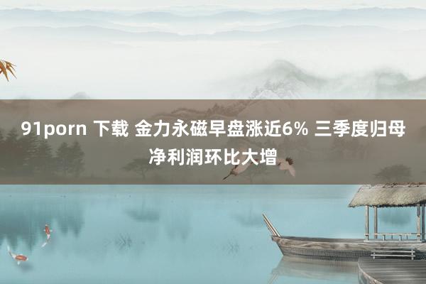 91porn 下载 金力永磁早盘涨近6% 三季度归母净利润环比大增