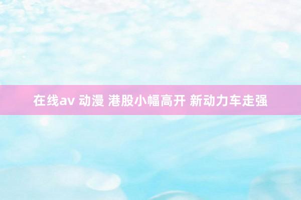 在线av 动漫 港股小幅高开 新动力车走强