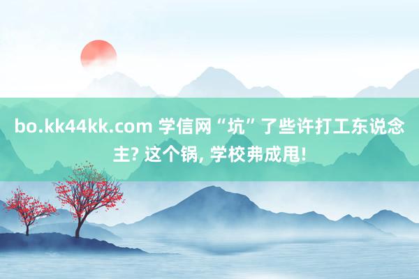 bo.kk44kk.com 学信网“坑”了些许打工东说念主? 这个锅， 学校弗成甩!