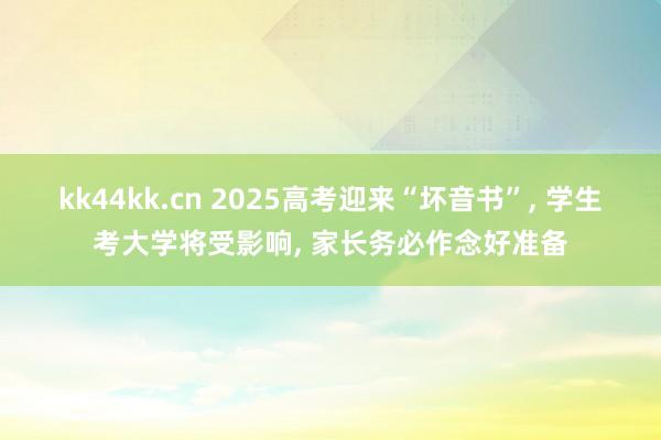 kk44kk.cn 2025高考迎来“坏音书”， 学生考大学将受影响， 家长务必作念好准备