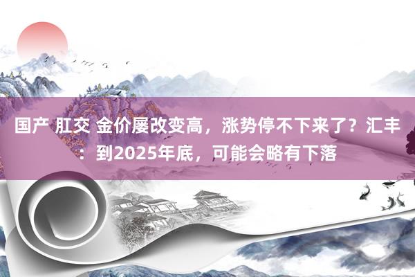 国产 肛交 金价屡改变高，涨势停不下来了？汇丰：到2025年底，可能会略有下落