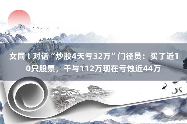 女同 t 对话“炒股4天亏32万”门径员：买了近10只股票，干与112万现在亏蚀近44万