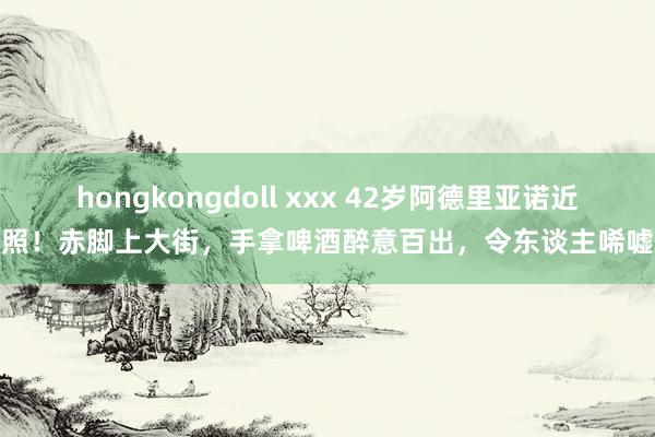 hongkongdoll xxx 42岁阿德里亚诺近照！赤脚上大街，手拿啤酒醉意百出，令东谈主唏嘘