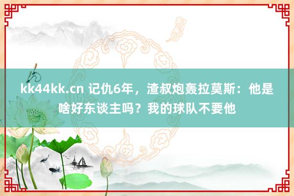 kk44kk.cn 记仇6年，渣叔炮轰拉莫斯：他是啥好东谈主吗？我的球队不要他