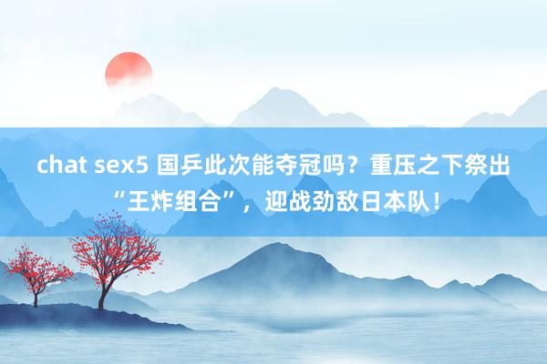 chat sex5 国乒此次能夺冠吗？重压之下祭出“王炸组合”，迎战劲敌日本队！