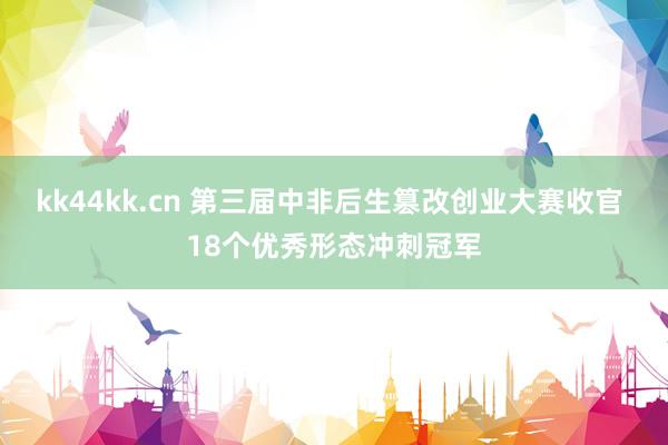 kk44kk.cn 第三届中非后生篡改创业大赛收官 18个优秀形态冲刺冠军