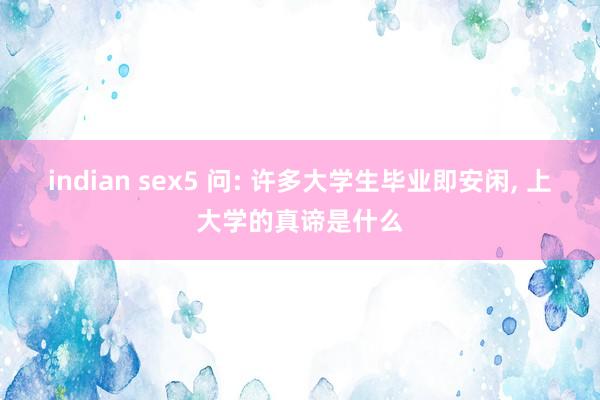 indian sex5 问: 许多大学生毕业即安闲， 上大学的真谛是什么