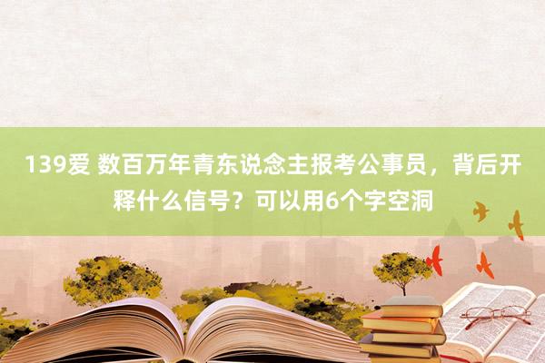 139爱 数百万年青东说念主报考公事员，背后开释什么信号？可以用6个字空洞